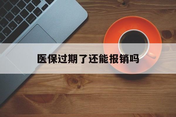 楚雄最新医保过期了还能报销吗方法分析(最方便真实的楚雄医疗保险过期了还可以报销吗方法)