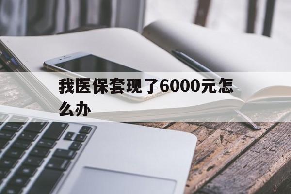 楚雄最新我医保套现了6000元怎么办方法分析(最方便真实的楚雄我医保套现了6000元怎么办理方法)